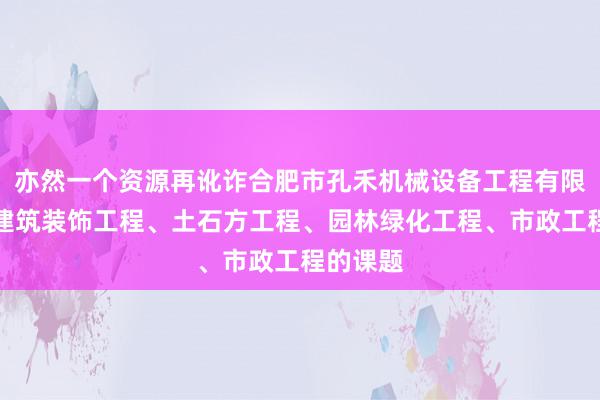 亦然一个资源再讹诈合肥市孔禾机械设备工程有限公司、建筑装饰工程、土石方工程、园林绿化工程、市政工程的课题